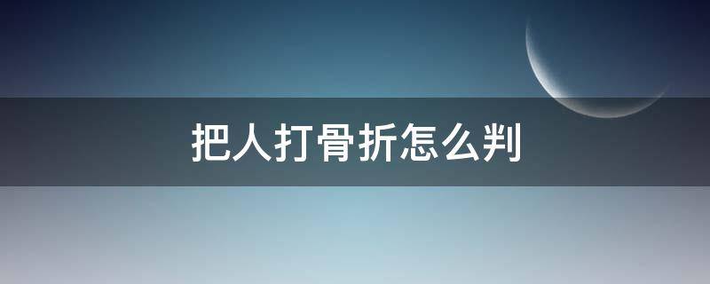 把人打骨折怎么判（把人打骨折怎么判刑和赔偿）