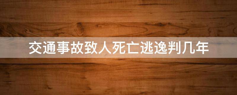 交通事故致人死亡逃逸判几年（交通事故致人死亡逃逸判多少年）