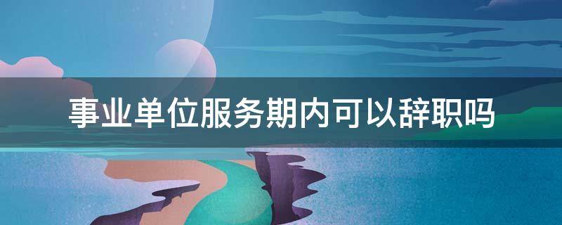 事业单位服务期内可以辞职吗 事业单位人员在服务期内能辞职吗