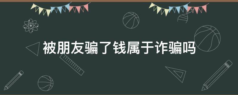 被朋友骗了钱属于诈骗吗（骗朋友的钱属于诈骗）