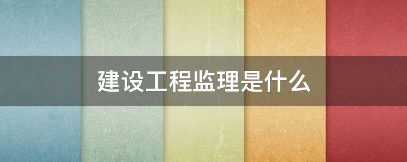 建设工程监理是什么 建设工程监理是什么样的工作