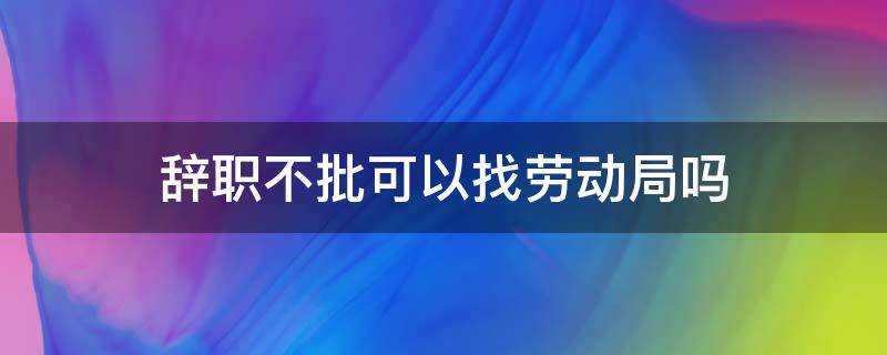 辞职不批可以找劳动局吗 员工辞职不批准怎么办可以找劳动局吗