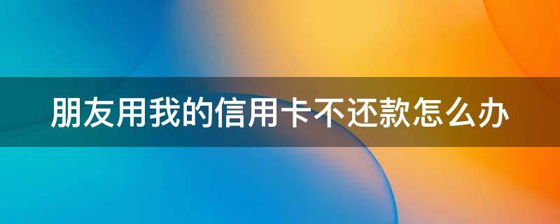 朋友用我的信用卡不还款怎么办（朋友用我的信用卡不还款怎么办呢）