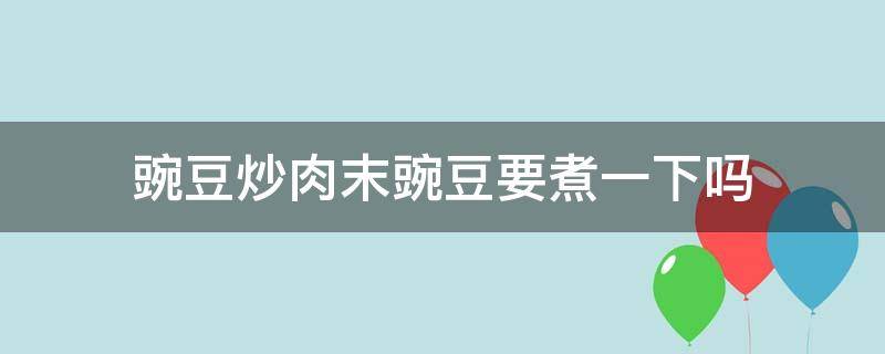 豌豆炒肉末豌豆要煮一下吗（豌豆炒肉豌豆需要煮吗）