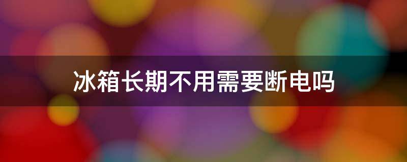 冰箱长期不用需要断电吗（冰箱长期不用需要可以不断电吗）