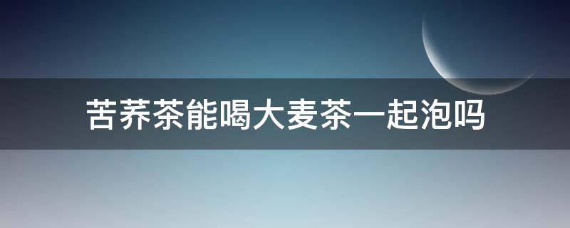 苦荞茶能喝大麦茶一起泡吗 苦荞能和大麦一起泡茶喝吗