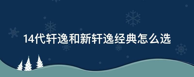 14代轩逸和新轩逸经典怎么选 轩逸选经典还是14代