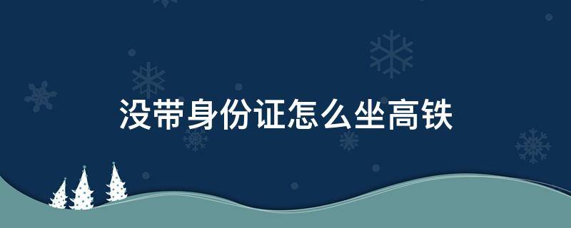 没带身份证怎么坐高铁 没带身份证怎么坐高铁取票