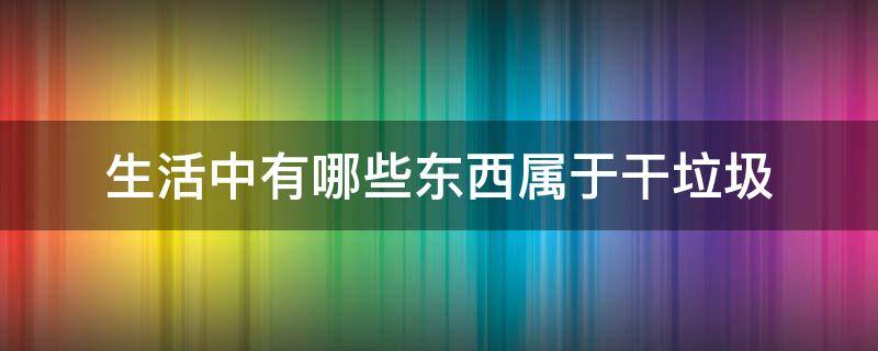 生活中有哪些东西属于干垃圾 生活中的干垃圾有哪些?