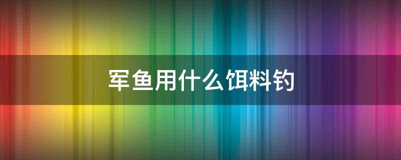 军鱼用什么饵料钓 军鱼用什么饵料钓比较好