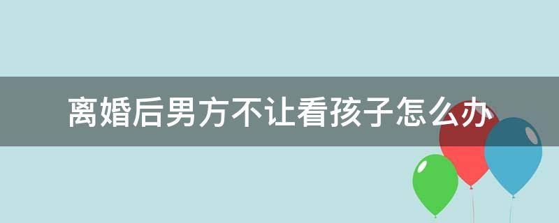 离婚后男方不让看孩子怎么办 离婚后男方不让看孩子怎么办呢