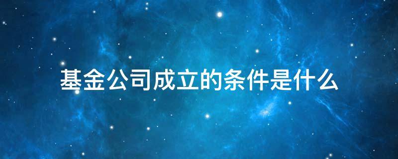 基金公司成立的条件是什么 基金管理公司成立的条件