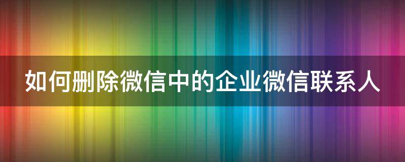 如何删除微信中的企业微信联系人（如何删除微信中的企业微信联系人记录）