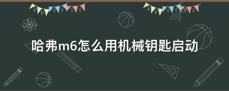 哈弗m6怎么用机械钥匙启动（哈弗m6的车钥匙一键启动车子怎么用）