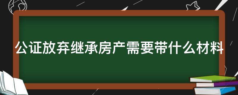 公证放弃继承房产需要带什么材料 公证放弃房产继承权需要带什么材料