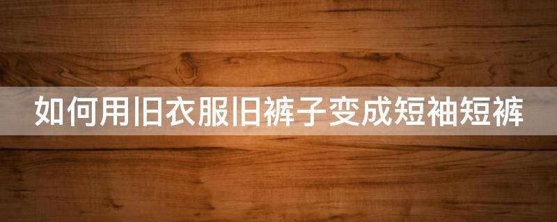 如何用旧衣服旧裤子变成短袖短裤（如何用旧衣服旧裤子变成短袖短裤呢）