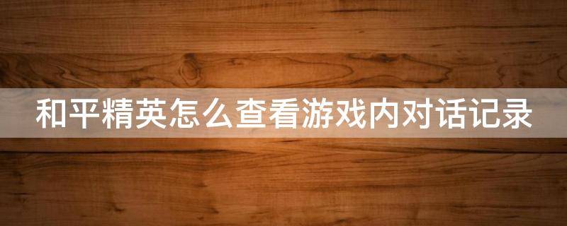 和平精英怎么查看游戏内对话记录 和平精英怎么查看游戏内的聊天记录