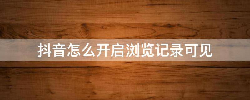 抖音怎么开启浏览记录可见 抖音怎么设置可以看到浏览记录