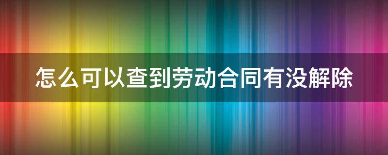 怎么可以查到劳动合同有没解除 怎样查询劳动合同解没有解除