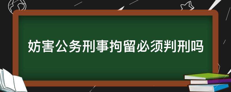 妨害公务刑事拘留必须判刑吗 以妨害公务罪被刑事拘留,会怎么判刑