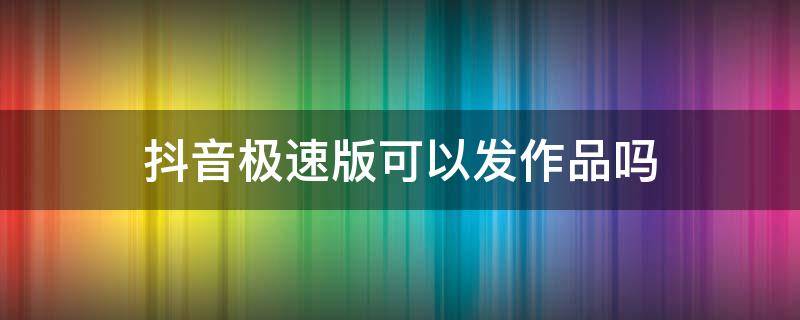 抖音极速版可以发作品吗 抖音极速版可以发作品吗?可以给好友点赞吗