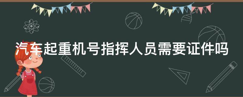 汽车起重机号指挥人员需要证件吗 起重机械指挥人员证件