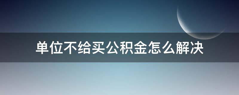 单位不给买公积金怎么解决（工作单位不给买住房公积金怎么办）