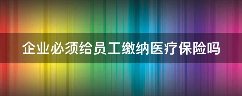 企业必须给员工缴纳医疗保险吗 企业必须给员工缴纳医疗保险吗合法吗