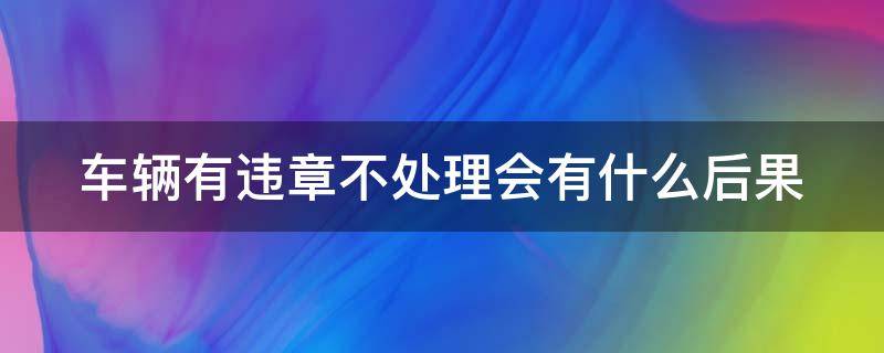 车辆有违章不处理会有什么后果（车辆有违章不处理会有什么后果吗）