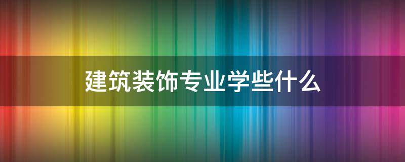 建筑装饰专业学些什么（建筑装饰专业到底是学些什么）