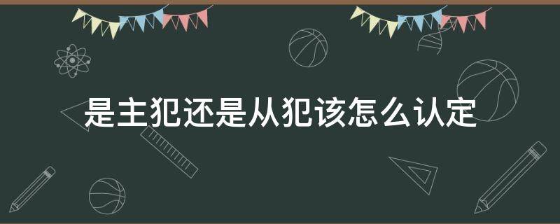 是主犯还是从犯该怎么认定（什么叫主犯什么叫从犯）