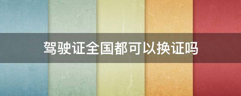 驾驶证全国都可以换证吗 驾驶证现在全国都可以换证吗