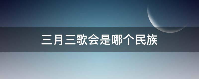 三月三歌会是哪个民族（三月三歌会是哪个民族的传统节日）