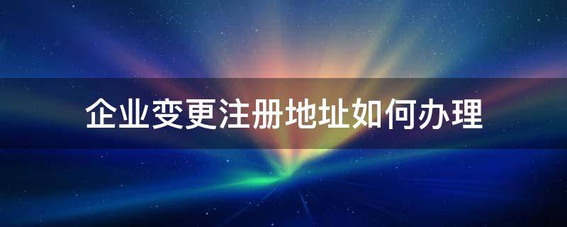 企业变更注册地址如何办理 企业注册地址更改