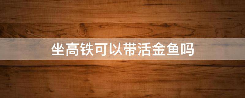 坐高铁可以带活金鱼吗 高铁能携带金鱼吗