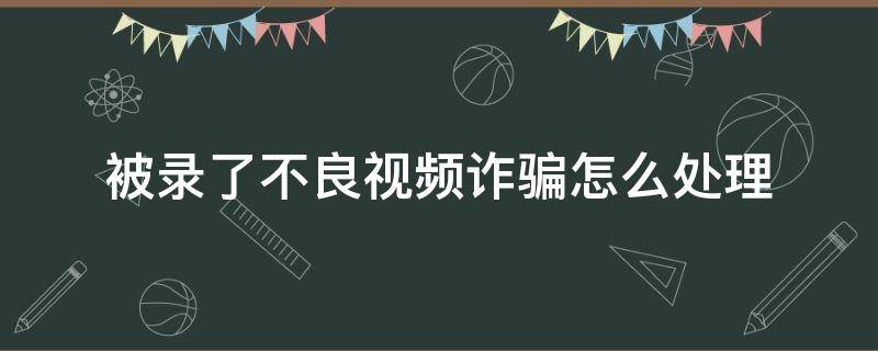 被录了不良视频诈骗怎么处理（被录了不良视频诈骗怎么处理,公安局能屏蔽吗）