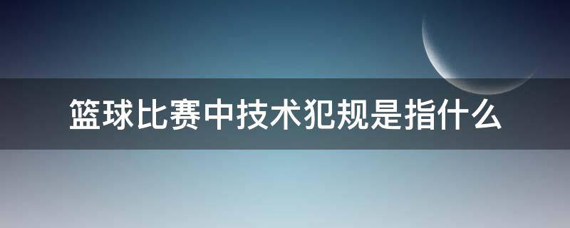 篮球比赛中技术犯规是指什么 篮球比赛中的技术犯规是什么意思