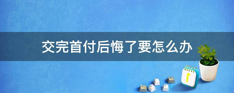 交完首付后悔了要怎么办（交了首付后悔了怎么办）