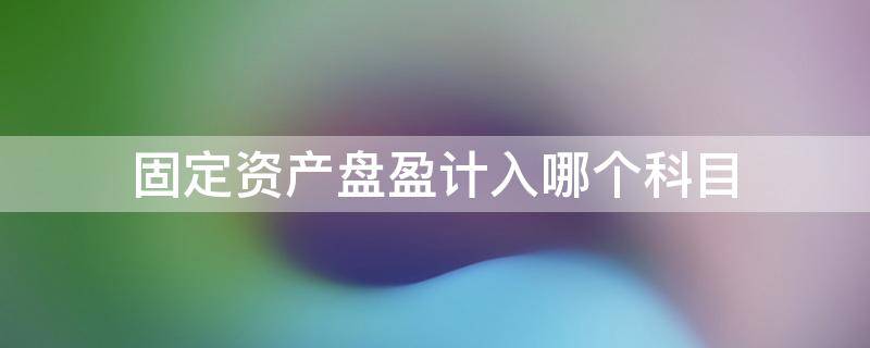 固定资产盘盈计入哪个科目 盘盈固定资产计入什么科目