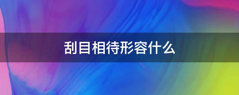 刮目相待形容什么 刮目相待比喻什么