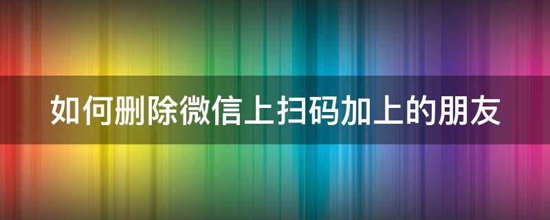 如何删除微信上扫码加上的朋友 怎样删除扫二维码加的微信好友