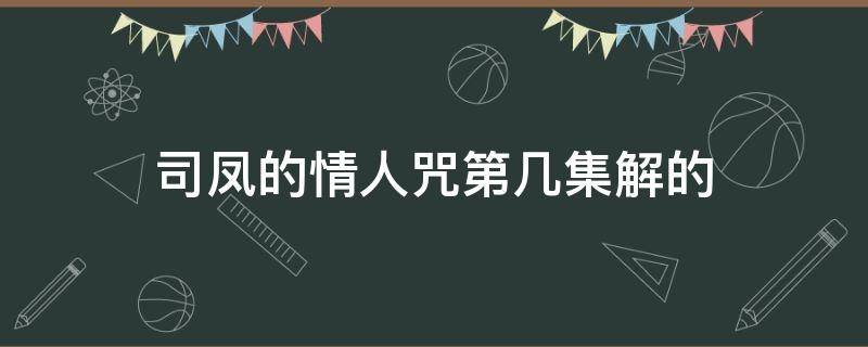 司凤的情人咒第几集解的（司凤多少集解情咒）