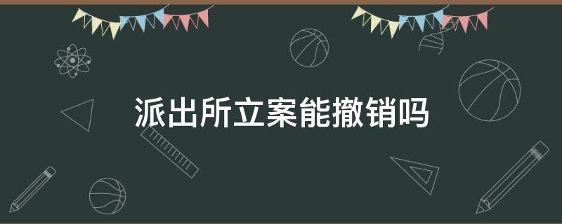 派出所立案能撤销吗 派出所案件可以撤销吗