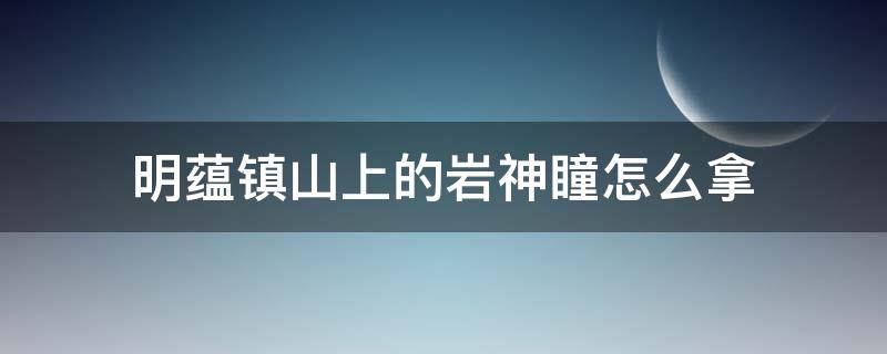 明蕴镇山上的岩神瞳怎么拿 明蕴镇附近的岩神瞳怎么拿