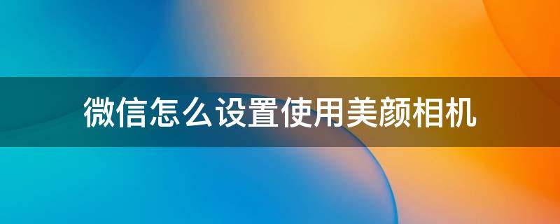 微信怎么设置使用美颜相机 微信里如何设置美颜相机