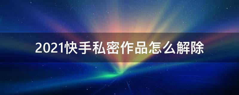 2021快手私密作品怎么解除 2021快手怎么取消私密作品