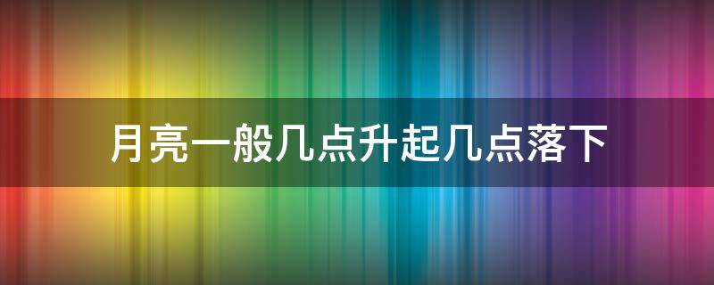 月亮一般几点升起几点落下（月亮升起来是几点）