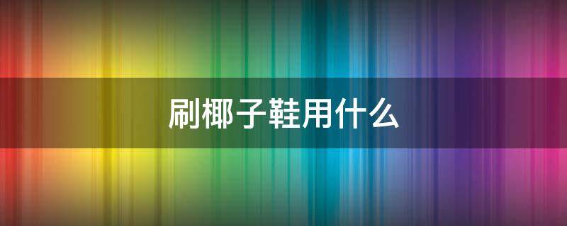 刷椰子鞋用什么 刷椰子鞋用什么刷最好