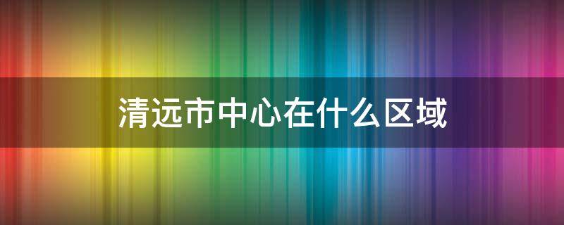 清远市中心在什么区域 清远市的市中心