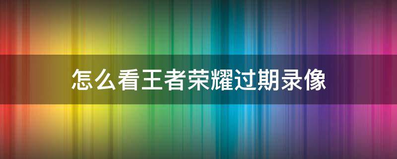 怎么看王者荣耀过期录像 王者如何看保存的录像